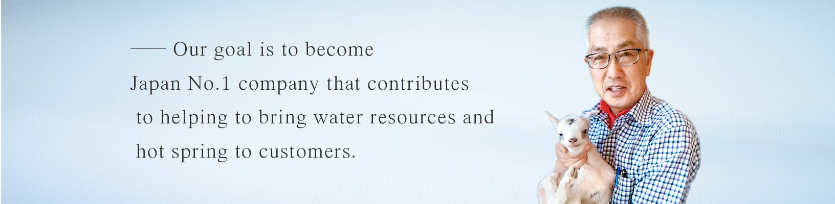 Our goal is to become Japan No.1 company that contributes to helping to bring water resources and hot spring to customers